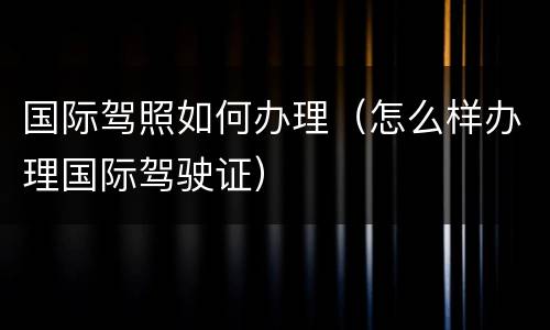 国际驾照如何办理（怎么样办理国际驾驶证）