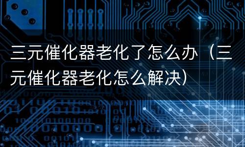 三元催化器老化了怎么办（三元催化器老化怎么解决）