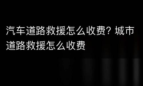 汽车道路救援怎么收费? 城市道路救援怎么收费
