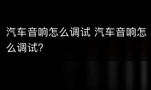 汽车音响怎么调试 汽车音响怎么调试?