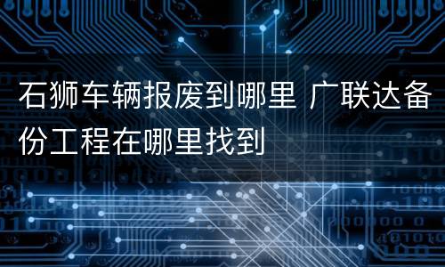 石狮车辆报废到哪里 广联达备份工程在哪里找到