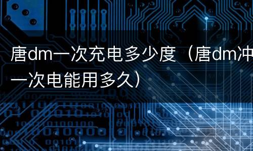 唐dm一次充电多少度（唐dm冲一次电能用多久）