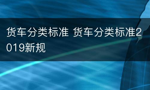 货车分类标准 货车分类标准2019新规