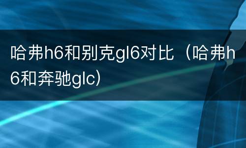 哈弗h6和别克gl6对比（哈弗h6和奔驰glc）