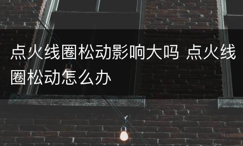 点火线圈松动影响大吗 点火线圈松动怎么办