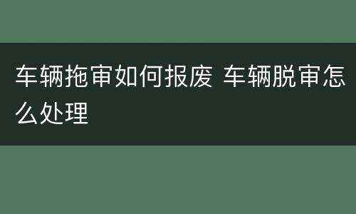 车辆拖审如何报废 车辆脱审怎么处理