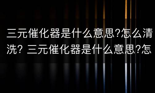 三元催化器是什么意思?怎么清洗? 三元催化器是什么意思?怎么清洗视频