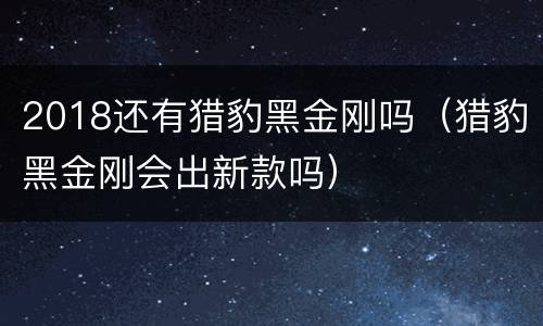 2018还有猎豹黑金刚吗（猎豹黑金刚会出新款吗）