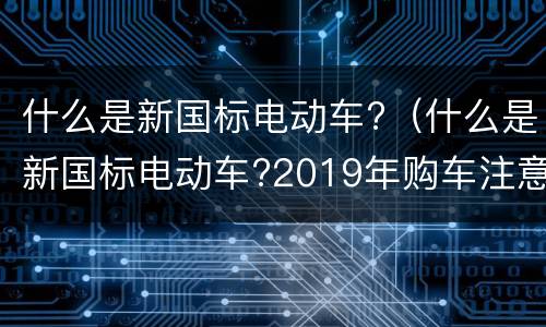 什么是新国标电动车?（什么是新国标电动车?2019年购车注意事项）
