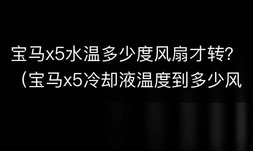 宝马x5水温多少度风扇才转？（宝马x5冷却液温度到多少风扇才转）