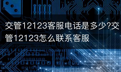 交管12123客服电话是多少?交管12123怎么联系客服