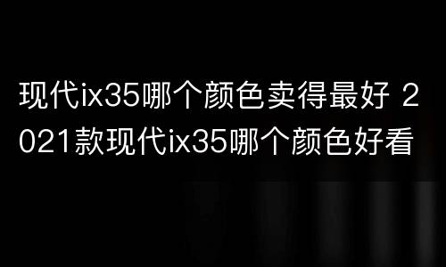 现代ix35哪个颜色卖得最好 2021款现代ix35哪个颜色好看