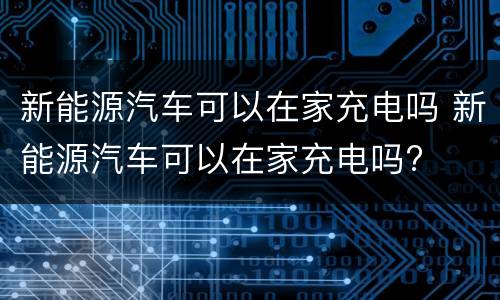 新能源汽车可以在家充电吗 新能源汽车可以在家充电吗?