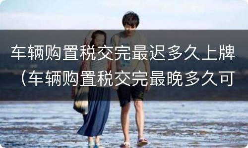 车辆购置税交完最迟多久上牌（车辆购置税交完最晚多久可以上牌）
