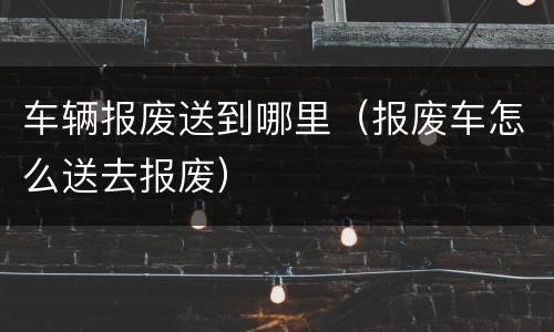 车辆报废送到哪里（报废车怎么送去报废）