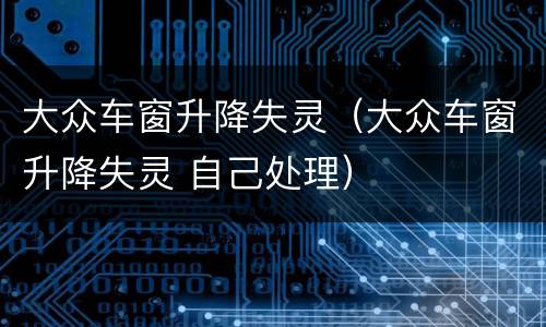 大众车窗升降失灵（大众车窗升降失灵 自己处理）