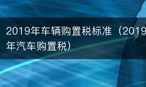 2019年车辆购置税标准（2019年汽车购置税）