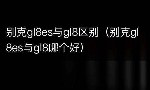 别克gl8es与gl8区别（别克gl8es与gl8哪个好）
