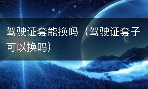 驾驶证套能换吗（驾驶证套子可以换吗）