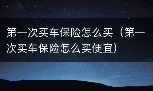第一次买车保险怎么买（第一次买车保险怎么买便宜）