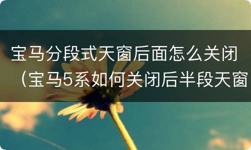 宝马分段式天窗后面怎么关闭（宝马5系如何关闭后半段天窗）