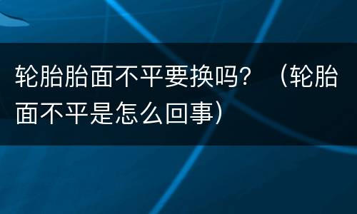 轮胎胎面不平要换吗？（轮胎面不平是怎么回事）