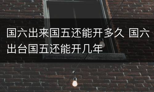 国六出来国五还能开多久 国六出台国五还能开几年