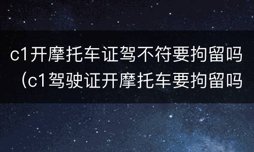 c1开摩托车证驾不符要拘留吗（c1驾驶证开摩托车要拘留吗?）