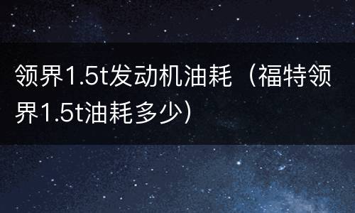 领界1.5t发动机油耗（福特领界1.5t油耗多少）