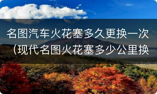 名图汽车火花塞多久更换一次（现代名图火花塞多少公里换一次最好）