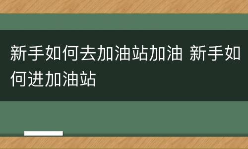 新手如何去加油站加油 新手如何进加油站