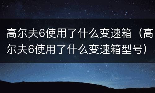 高尔夫6使用了什么变速箱（高尔夫6使用了什么变速箱型号）