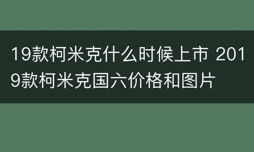 19款柯米克什么时候上市 2019款柯米克国六价格和图片