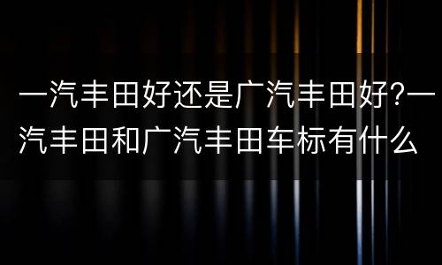 一汽丰田好还是广汽丰田好?一汽丰田和广汽丰田车标有什么区别