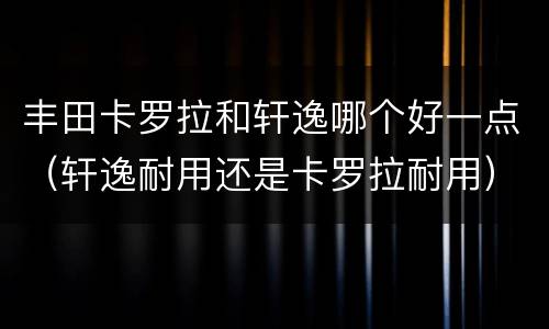 丰田卡罗拉和轩逸哪个好一点（轩逸耐用还是卡罗拉耐用）
