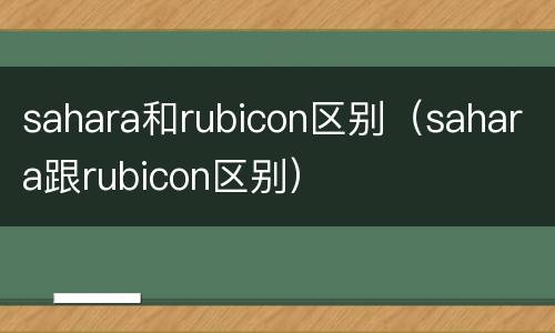 sahara和rubicon区别（sahara跟rubicon区别）