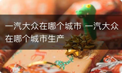 一汽大众在哪个城市 一汽大众在哪个城市生产