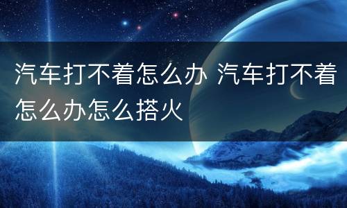 汽车打不着怎么办 汽车打不着怎么办怎么搭火