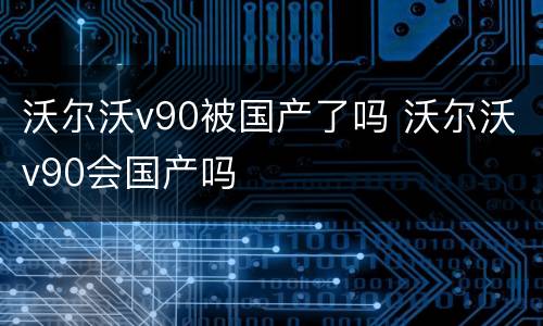 沃尔沃v90被国产了吗 沃尔沃v90会国产吗
