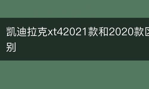 凯迪拉克xt42021款和2020款区别
