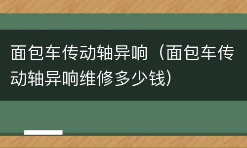 面包车传动轴异响（面包车传动轴异响维修多少钱）
