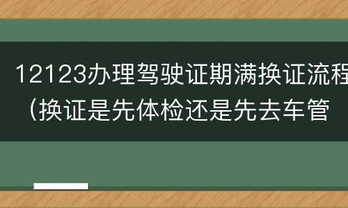 12123办理驾驶证期满换证流程（换证是先体检还是先去车管所）