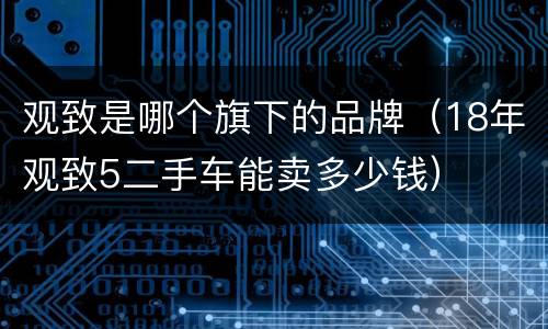 观致是哪个旗下的品牌（18年观致5二手车能卖多少钱）