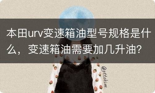 本田urv变速箱油型号规格是什么，变速箱油需要加几升油？