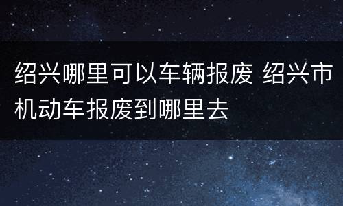 绍兴哪里可以车辆报废 绍兴市机动车报废到哪里去