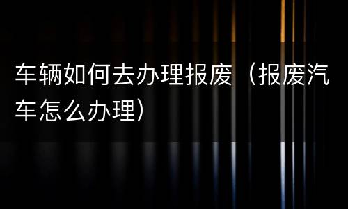 车辆如何去办理报废（报废汽车怎么办理）