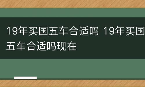 19年买国五车合适吗 19年买国五车合适吗现在