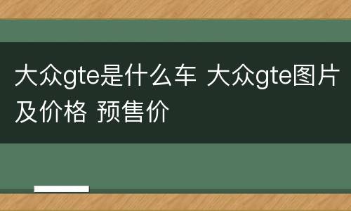 大众gte是什么车 大众gte图片及价格 预售价