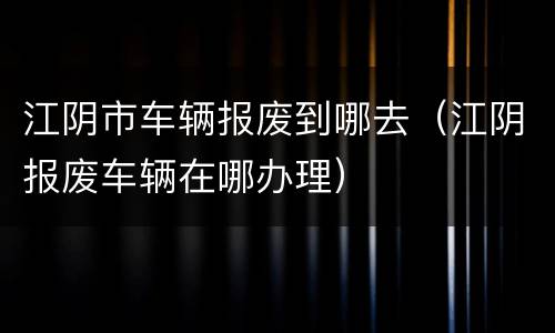 江阴市车辆报废到哪去（江阴报废车辆在哪办理）