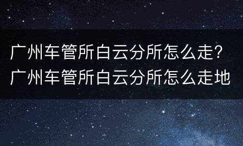 广州车管所白云分所怎么走? 广州车管所白云分所怎么走地铁